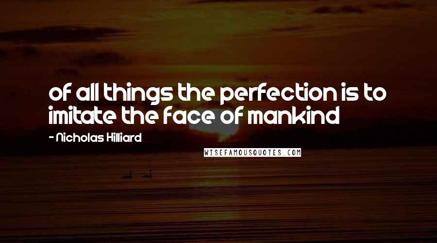 Nicholas Hilliard Quotes: of all things the perfection is to imitate the face of mankind