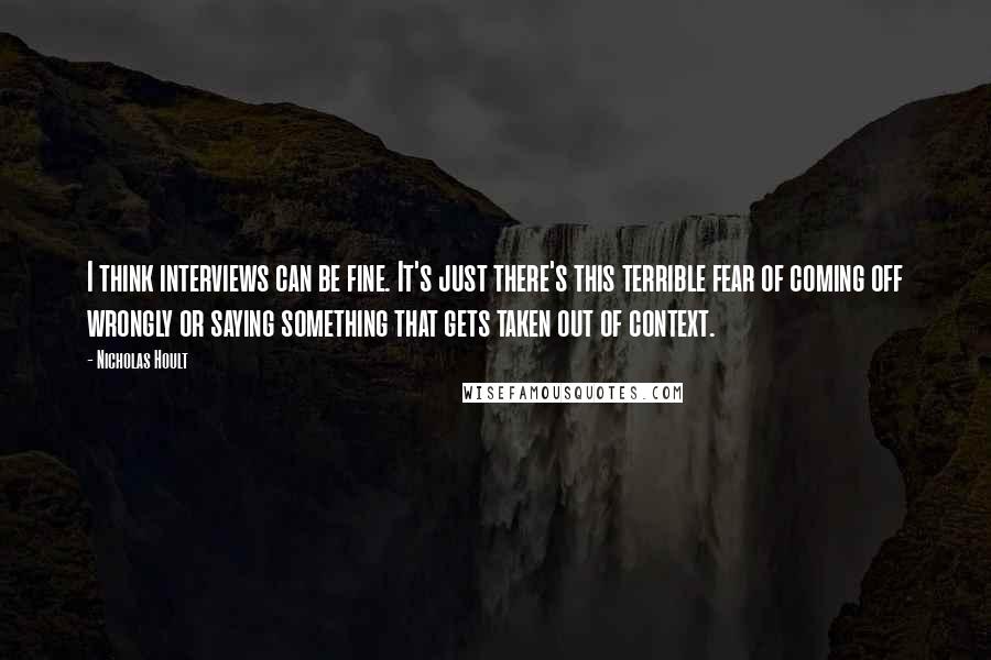 Nicholas Hoult Quotes: I think interviews can be fine. It's just there's this terrible fear of coming off wrongly or saying something that gets taken out of context.