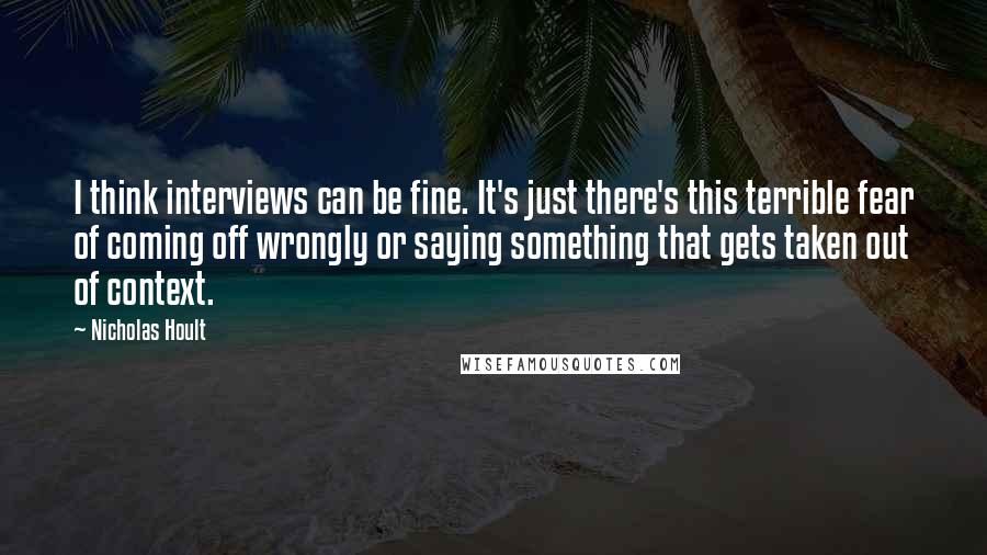 Nicholas Hoult Quotes: I think interviews can be fine. It's just there's this terrible fear of coming off wrongly or saying something that gets taken out of context.