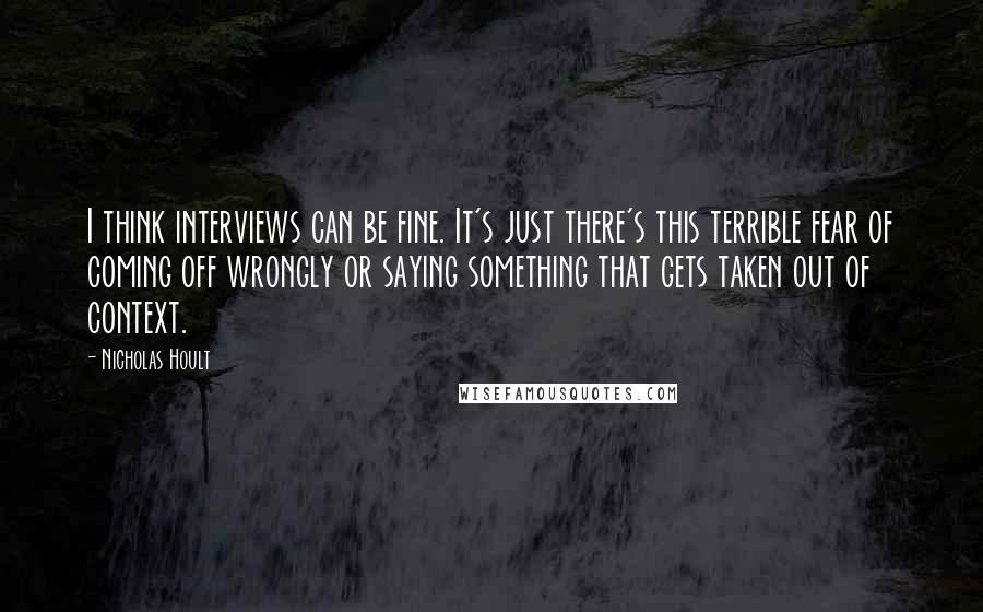 Nicholas Hoult Quotes: I think interviews can be fine. It's just there's this terrible fear of coming off wrongly or saying something that gets taken out of context.