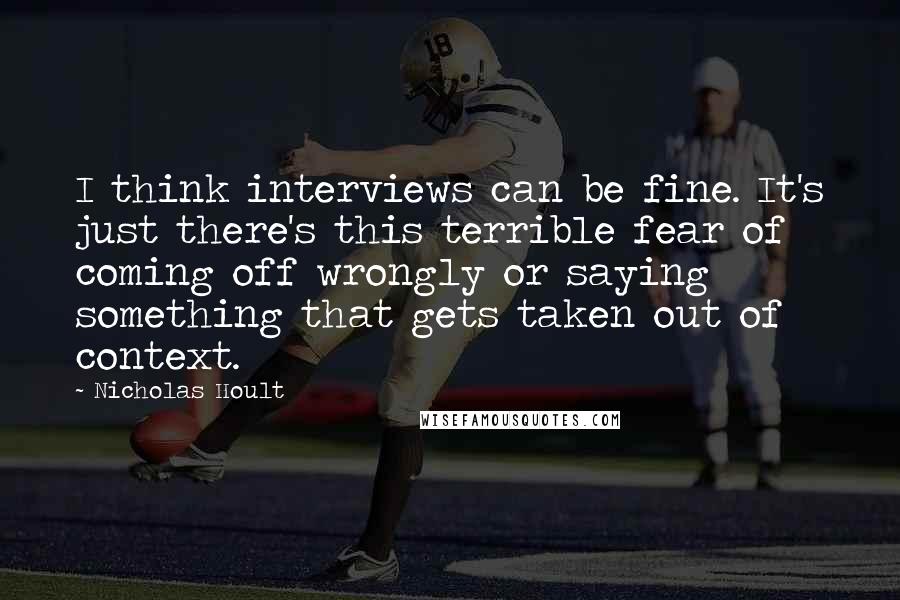 Nicholas Hoult Quotes: I think interviews can be fine. It's just there's this terrible fear of coming off wrongly or saying something that gets taken out of context.