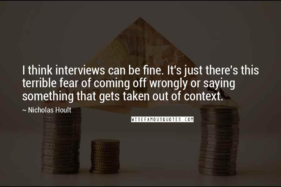 Nicholas Hoult Quotes: I think interviews can be fine. It's just there's this terrible fear of coming off wrongly or saying something that gets taken out of context.