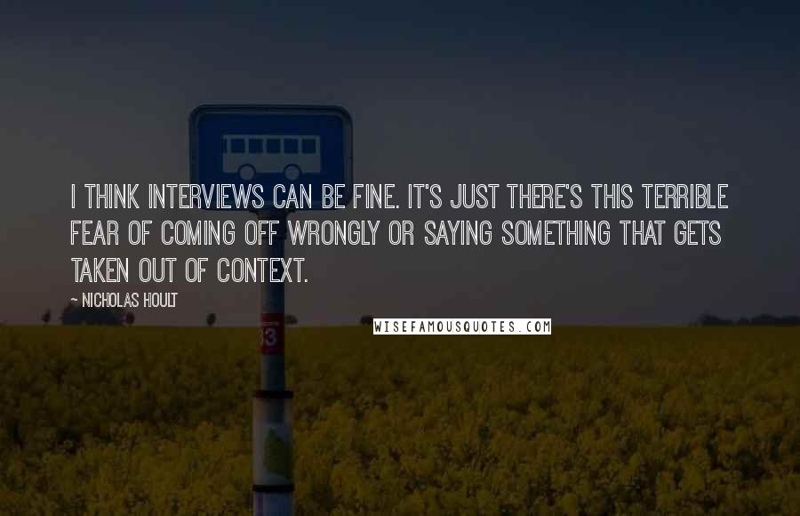 Nicholas Hoult Quotes: I think interviews can be fine. It's just there's this terrible fear of coming off wrongly or saying something that gets taken out of context.