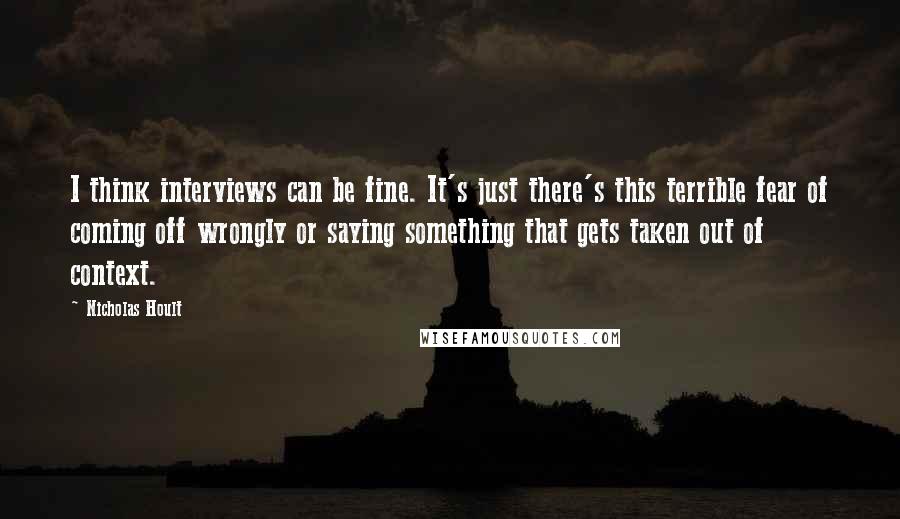 Nicholas Hoult Quotes: I think interviews can be fine. It's just there's this terrible fear of coming off wrongly or saying something that gets taken out of context.