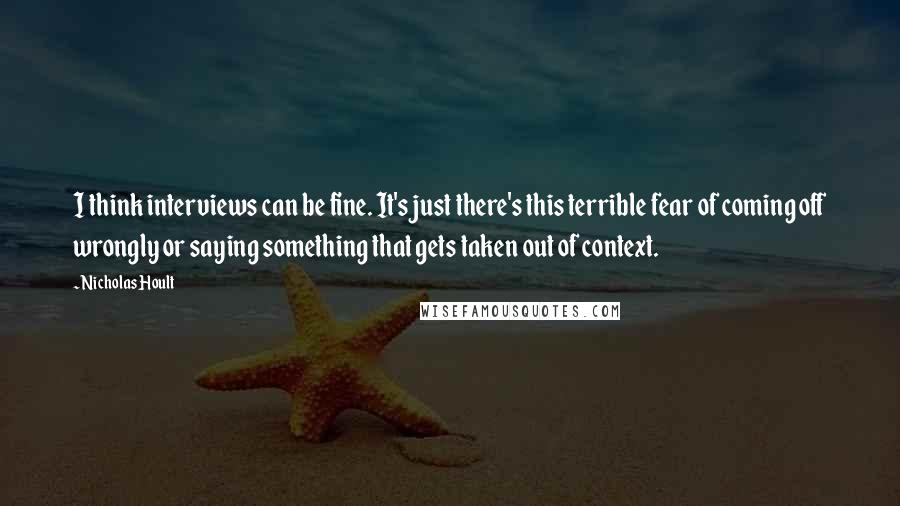 Nicholas Hoult Quotes: I think interviews can be fine. It's just there's this terrible fear of coming off wrongly or saying something that gets taken out of context.