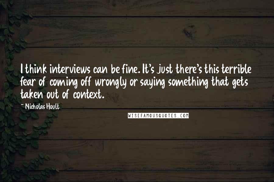 Nicholas Hoult Quotes: I think interviews can be fine. It's just there's this terrible fear of coming off wrongly or saying something that gets taken out of context.