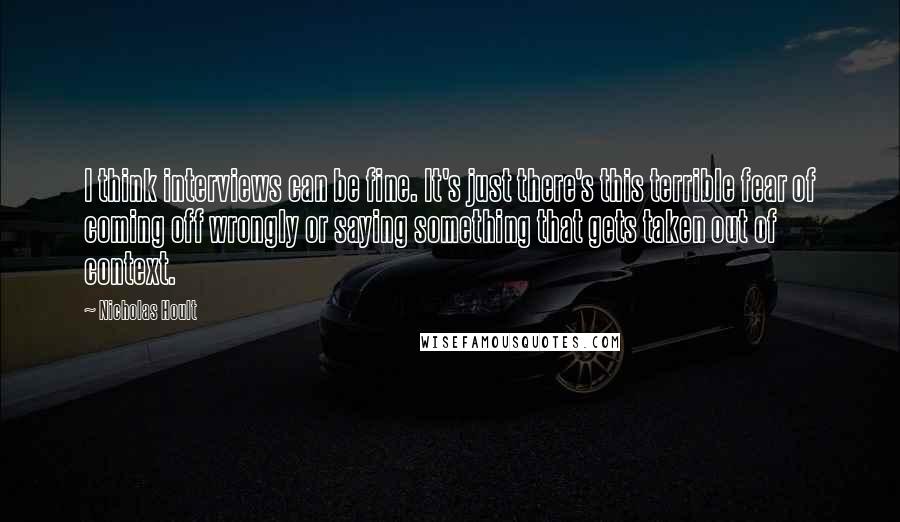 Nicholas Hoult Quotes: I think interviews can be fine. It's just there's this terrible fear of coming off wrongly or saying something that gets taken out of context.