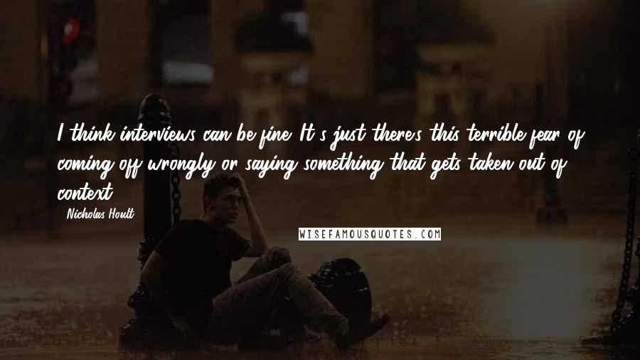 Nicholas Hoult Quotes: I think interviews can be fine. It's just there's this terrible fear of coming off wrongly or saying something that gets taken out of context.