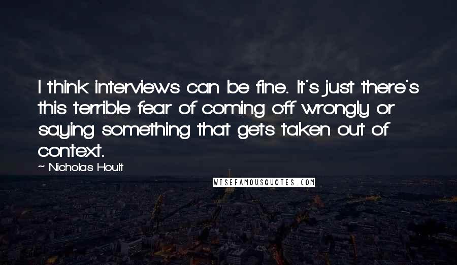 Nicholas Hoult Quotes: I think interviews can be fine. It's just there's this terrible fear of coming off wrongly or saying something that gets taken out of context.