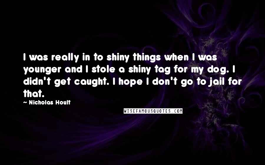 Nicholas Hoult Quotes: I was really in to shiny things when I was younger and I stole a shiny tag for my dog. I didn't get caught. I hope I don't go to jail for that.