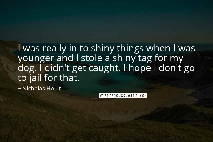 Nicholas Hoult Quotes: I was really in to shiny things when I was younger and I stole a shiny tag for my dog. I didn't get caught. I hope I don't go to jail for that.