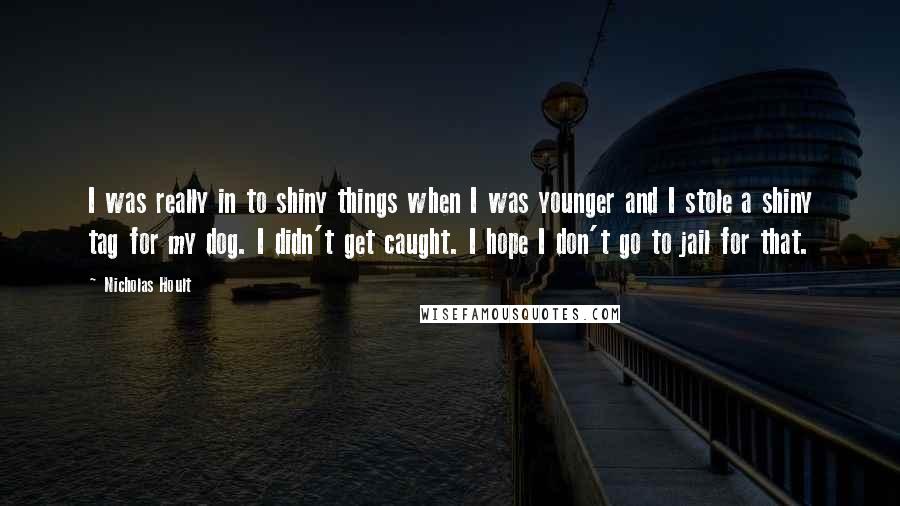 Nicholas Hoult Quotes: I was really in to shiny things when I was younger and I stole a shiny tag for my dog. I didn't get caught. I hope I don't go to jail for that.