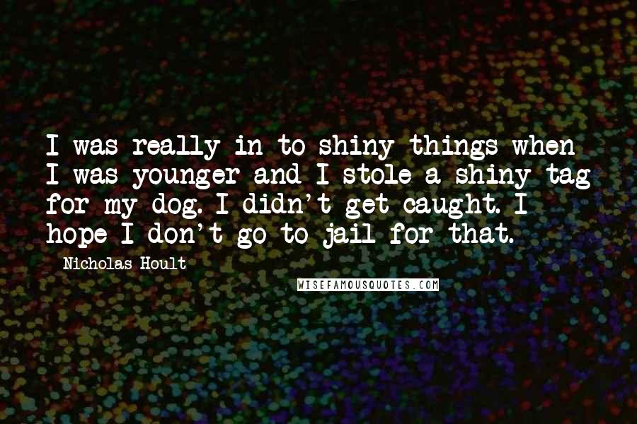 Nicholas Hoult Quotes: I was really in to shiny things when I was younger and I stole a shiny tag for my dog. I didn't get caught. I hope I don't go to jail for that.