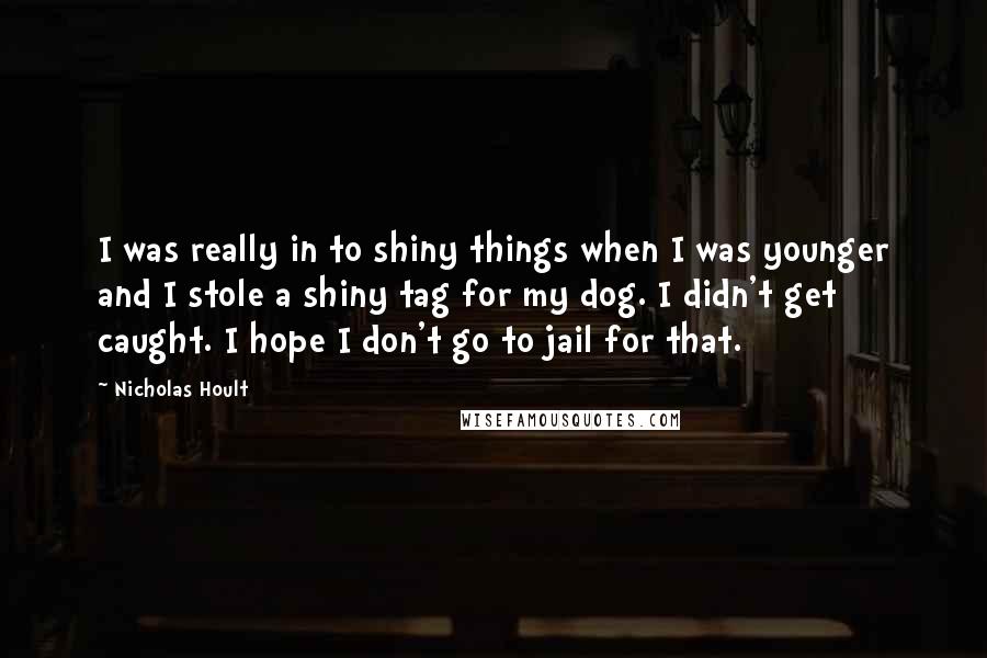 Nicholas Hoult Quotes: I was really in to shiny things when I was younger and I stole a shiny tag for my dog. I didn't get caught. I hope I don't go to jail for that.