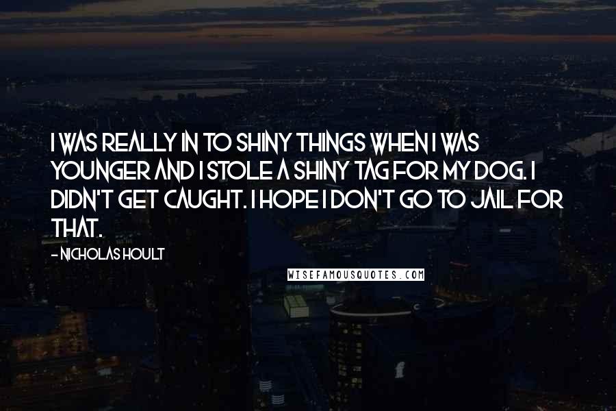 Nicholas Hoult Quotes: I was really in to shiny things when I was younger and I stole a shiny tag for my dog. I didn't get caught. I hope I don't go to jail for that.