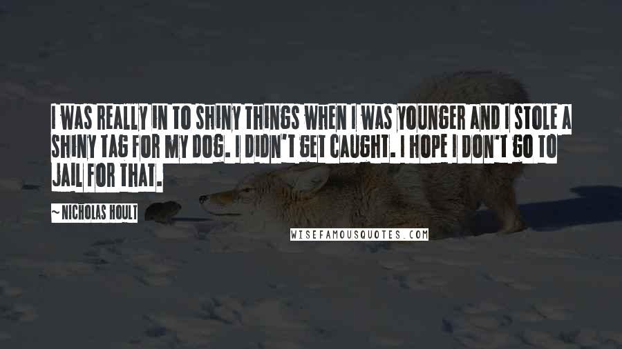 Nicholas Hoult Quotes: I was really in to shiny things when I was younger and I stole a shiny tag for my dog. I didn't get caught. I hope I don't go to jail for that.