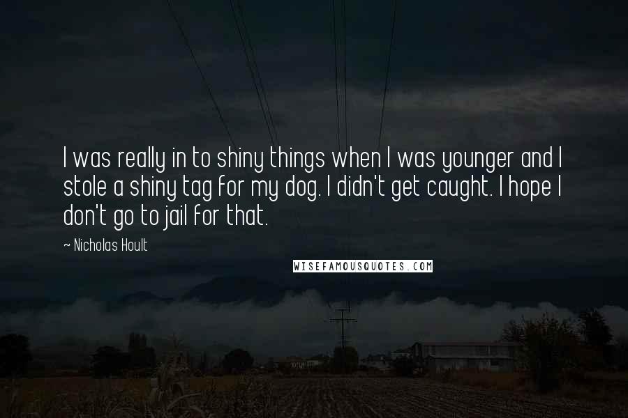 Nicholas Hoult Quotes: I was really in to shiny things when I was younger and I stole a shiny tag for my dog. I didn't get caught. I hope I don't go to jail for that.