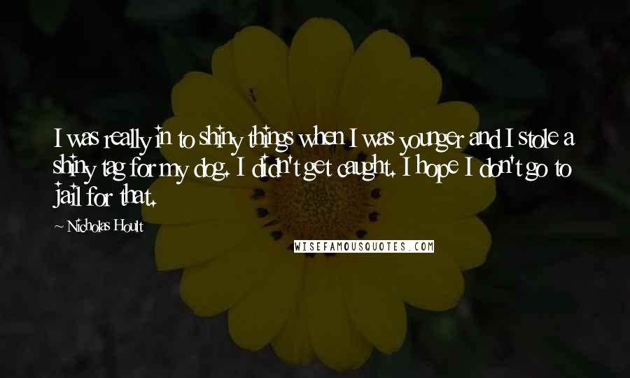 Nicholas Hoult Quotes: I was really in to shiny things when I was younger and I stole a shiny tag for my dog. I didn't get caught. I hope I don't go to jail for that.
