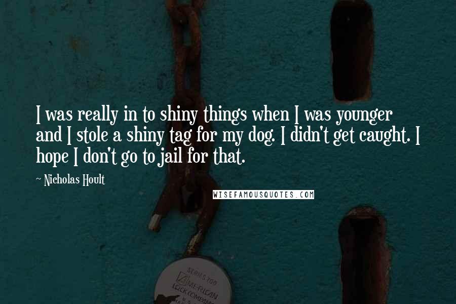 Nicholas Hoult Quotes: I was really in to shiny things when I was younger and I stole a shiny tag for my dog. I didn't get caught. I hope I don't go to jail for that.