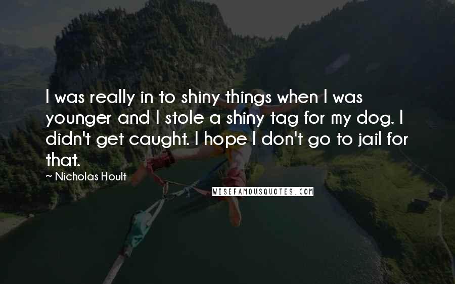 Nicholas Hoult Quotes: I was really in to shiny things when I was younger and I stole a shiny tag for my dog. I didn't get caught. I hope I don't go to jail for that.
