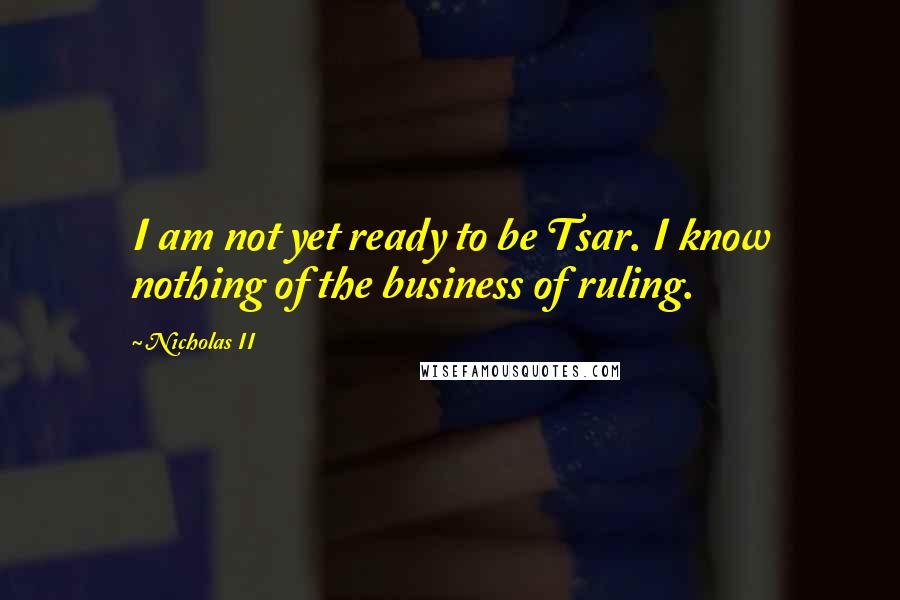 Nicholas II Quotes: I am not yet ready to be Tsar. I know nothing of the business of ruling.