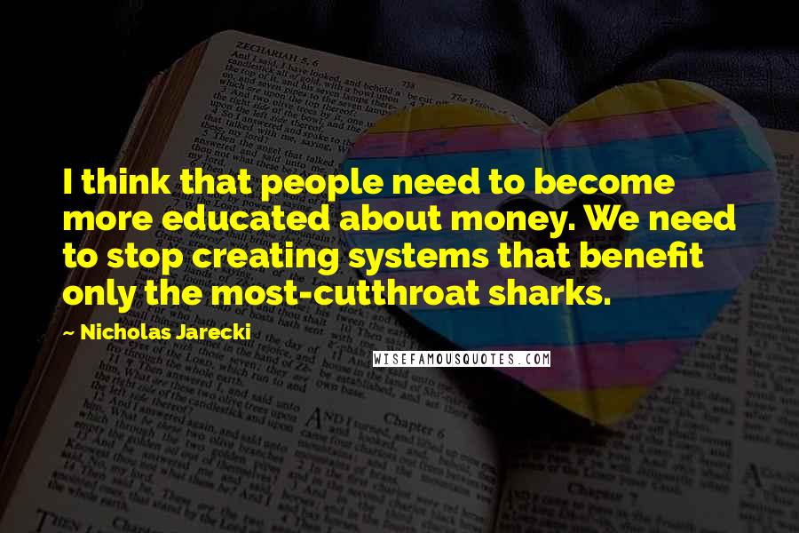 Nicholas Jarecki Quotes: I think that people need to become more educated about money. We need to stop creating systems that benefit only the most-cutthroat sharks.