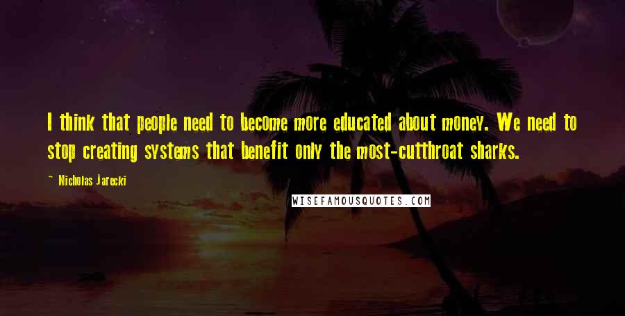 Nicholas Jarecki Quotes: I think that people need to become more educated about money. We need to stop creating systems that benefit only the most-cutthroat sharks.