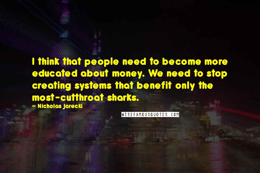 Nicholas Jarecki Quotes: I think that people need to become more educated about money. We need to stop creating systems that benefit only the most-cutthroat sharks.