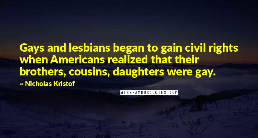 Nicholas Kristof Quotes: Gays and lesbians began to gain civil rights when Americans realized that their brothers, cousins, daughters were gay.