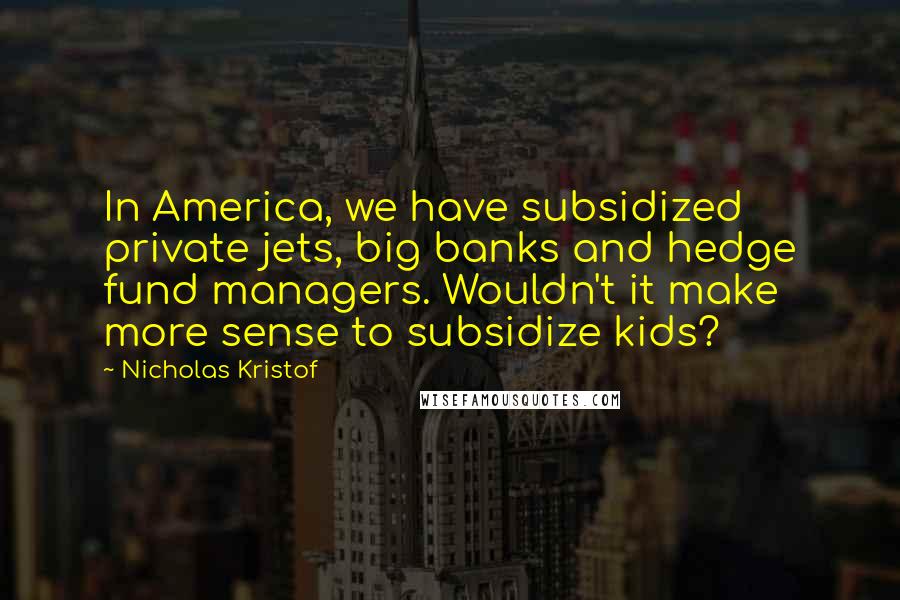 Nicholas Kristof Quotes: In America, we have subsidized private jets, big banks and hedge fund managers. Wouldn't it make more sense to subsidize kids?