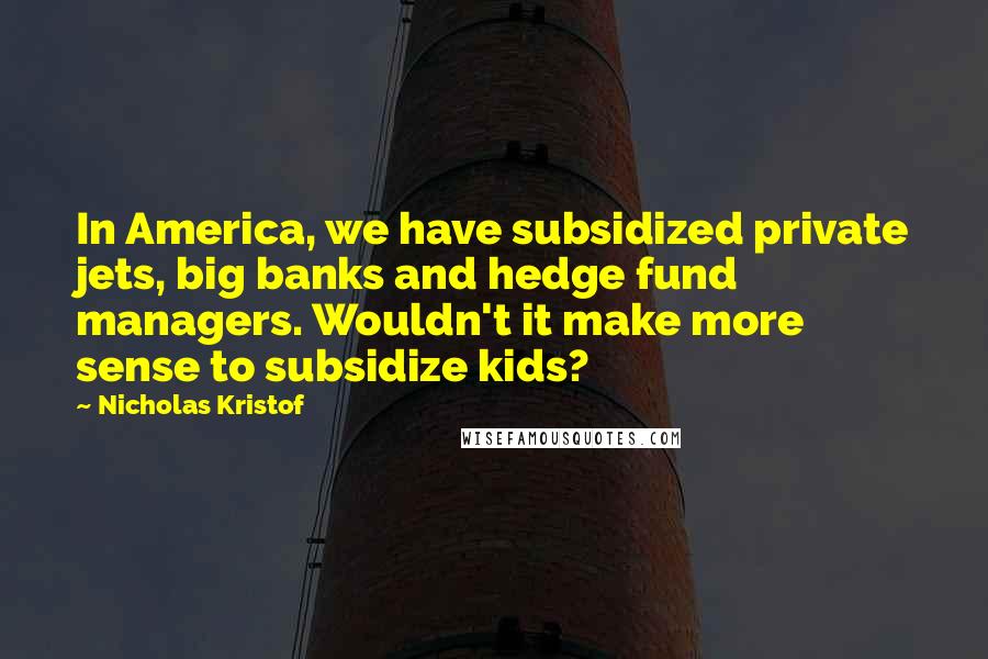 Nicholas Kristof Quotes: In America, we have subsidized private jets, big banks and hedge fund managers. Wouldn't it make more sense to subsidize kids?