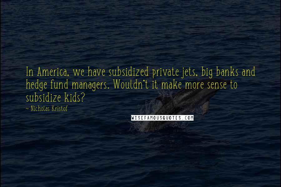 Nicholas Kristof Quotes: In America, we have subsidized private jets, big banks and hedge fund managers. Wouldn't it make more sense to subsidize kids?