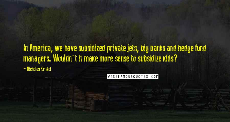 Nicholas Kristof Quotes: In America, we have subsidized private jets, big banks and hedge fund managers. Wouldn't it make more sense to subsidize kids?