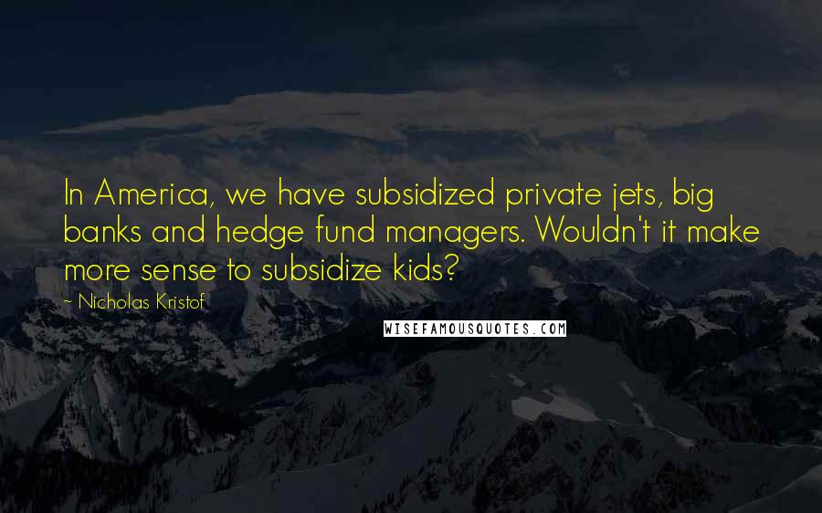 Nicholas Kristof Quotes: In America, we have subsidized private jets, big banks and hedge fund managers. Wouldn't it make more sense to subsidize kids?