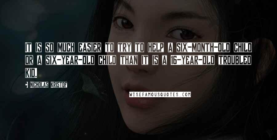 Nicholas Kristof Quotes: It is so much easier to try to help a six-month-old child or a six-year-old child than it is a 16-year-old troubled kid.