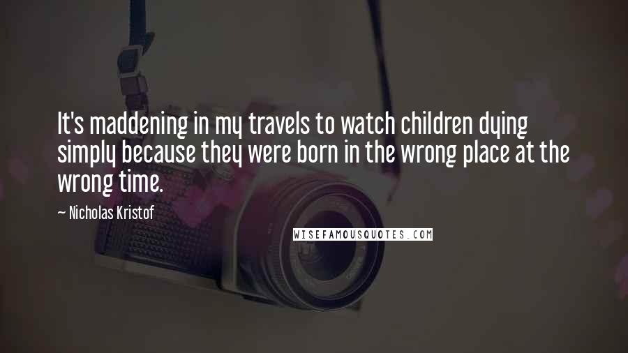 Nicholas Kristof Quotes: It's maddening in my travels to watch children dying simply because they were born in the wrong place at the wrong time.