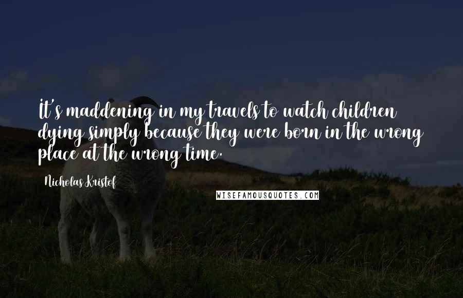 Nicholas Kristof Quotes: It's maddening in my travels to watch children dying simply because they were born in the wrong place at the wrong time.