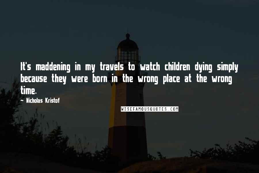 Nicholas Kristof Quotes: It's maddening in my travels to watch children dying simply because they were born in the wrong place at the wrong time.