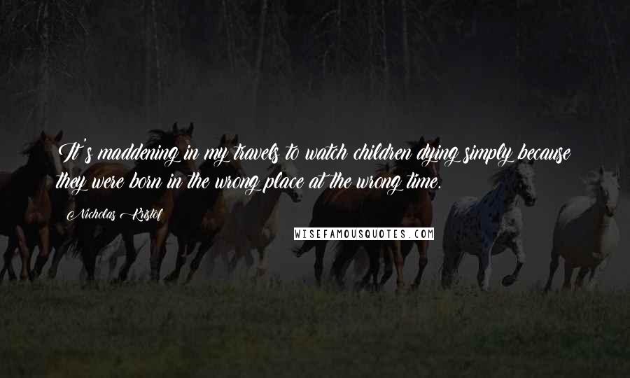 Nicholas Kristof Quotes: It's maddening in my travels to watch children dying simply because they were born in the wrong place at the wrong time.