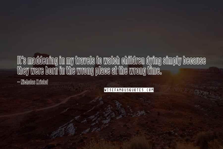 Nicholas Kristof Quotes: It's maddening in my travels to watch children dying simply because they were born in the wrong place at the wrong time.