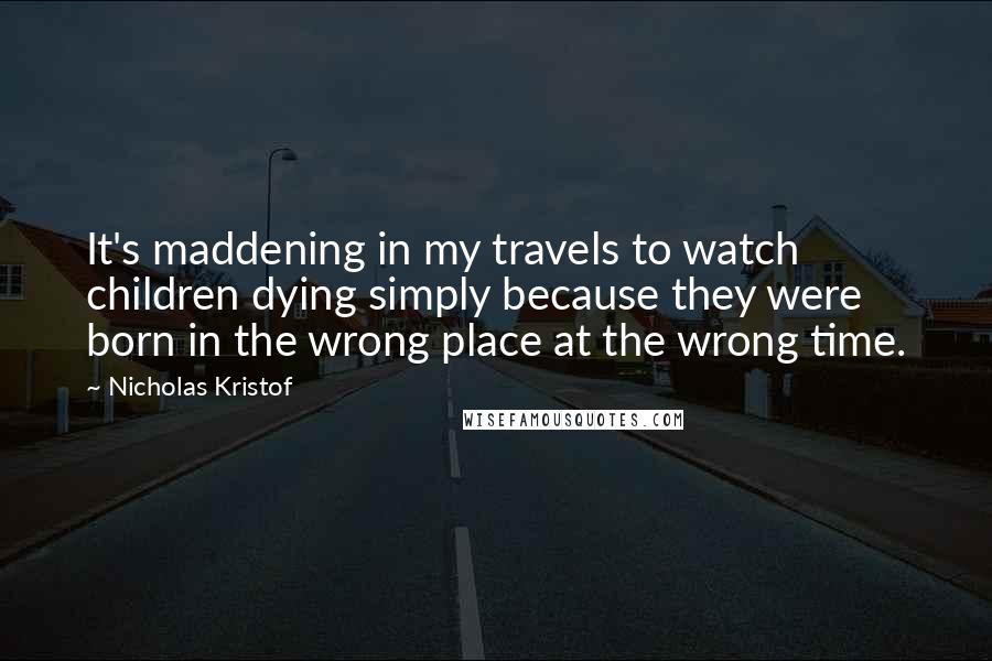 Nicholas Kristof Quotes: It's maddening in my travels to watch children dying simply because they were born in the wrong place at the wrong time.