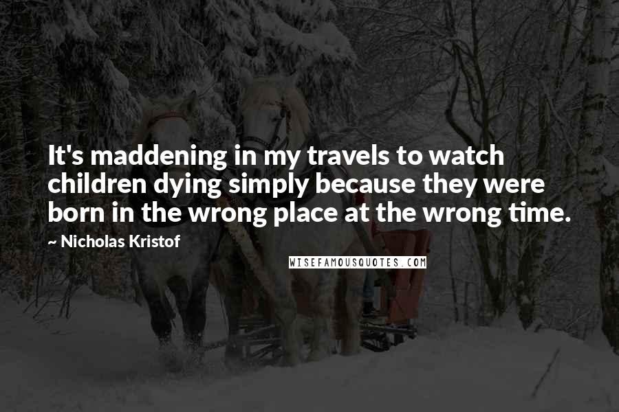 Nicholas Kristof Quotes: It's maddening in my travels to watch children dying simply because they were born in the wrong place at the wrong time.