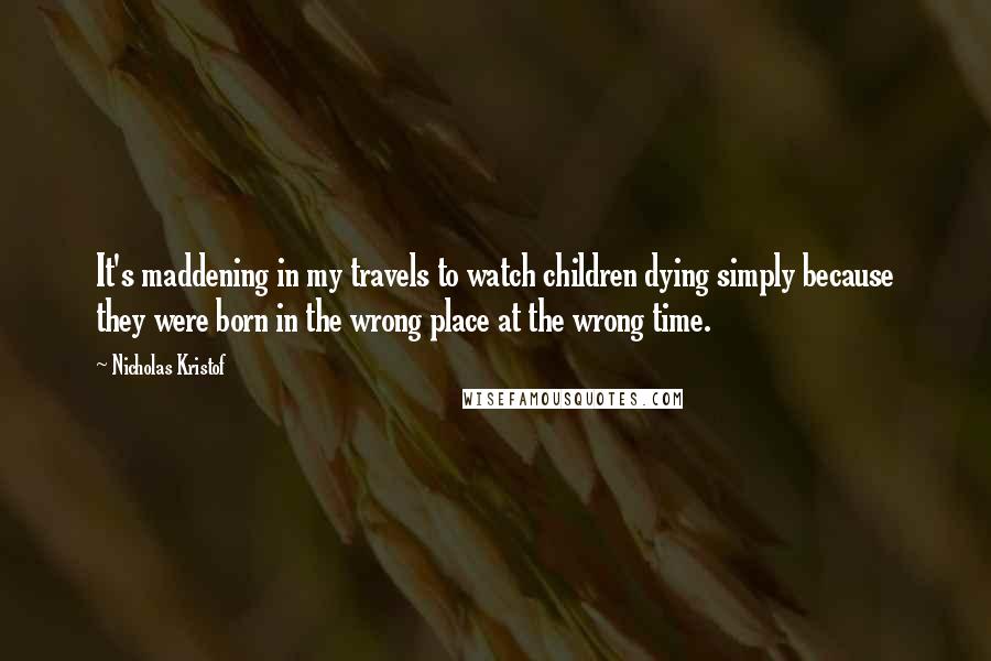 Nicholas Kristof Quotes: It's maddening in my travels to watch children dying simply because they were born in the wrong place at the wrong time.