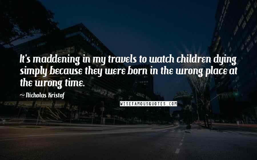 Nicholas Kristof Quotes: It's maddening in my travels to watch children dying simply because they were born in the wrong place at the wrong time.