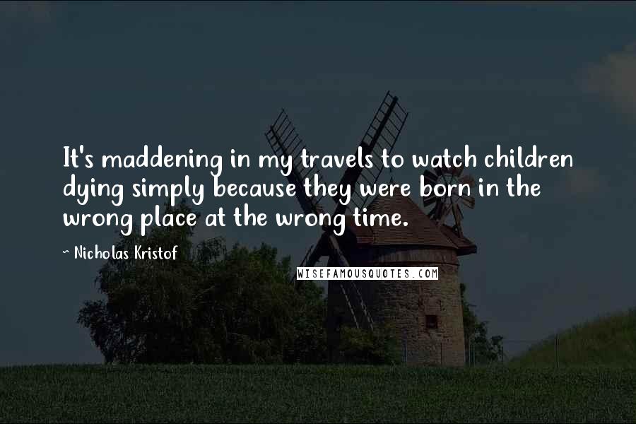 Nicholas Kristof Quotes: It's maddening in my travels to watch children dying simply because they were born in the wrong place at the wrong time.