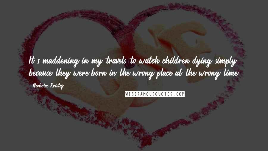 Nicholas Kristof Quotes: It's maddening in my travels to watch children dying simply because they were born in the wrong place at the wrong time.