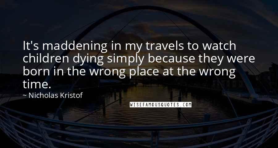 Nicholas Kristof Quotes: It's maddening in my travels to watch children dying simply because they were born in the wrong place at the wrong time.