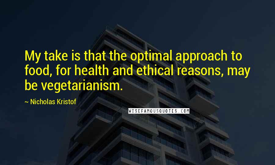 Nicholas Kristof Quotes: My take is that the optimal approach to food, for health and ethical reasons, may be vegetarianism.