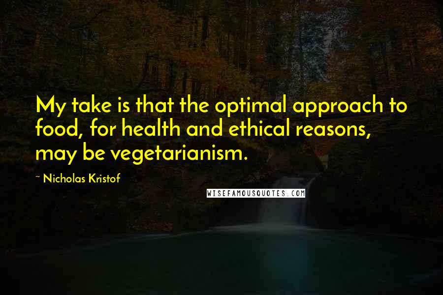 Nicholas Kristof Quotes: My take is that the optimal approach to food, for health and ethical reasons, may be vegetarianism.