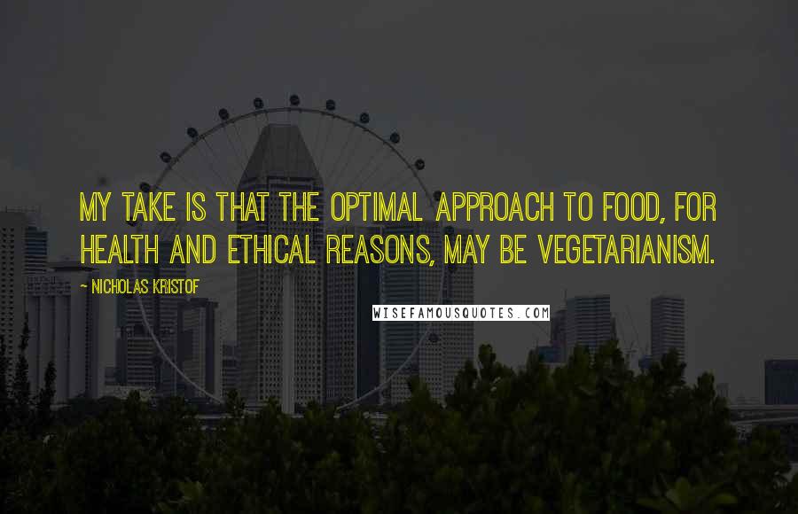 Nicholas Kristof Quotes: My take is that the optimal approach to food, for health and ethical reasons, may be vegetarianism.